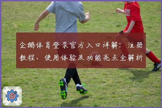企鹅体育登录官方入口详解：注册教程、使用体验及功能亮点全解析