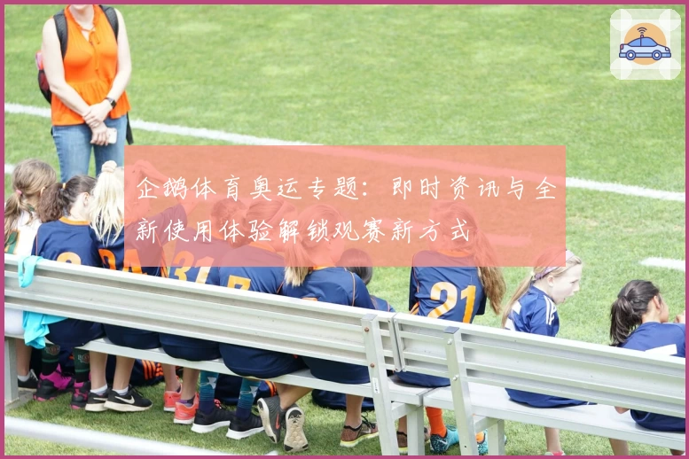 企鹅体育奥运专题：即时资讯与全新使用体验解锁观赛新方式