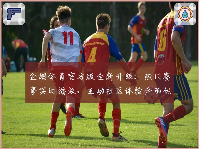企鹅体育官方版全新升级:热门赛事实时播放,互动社区体验全面优化