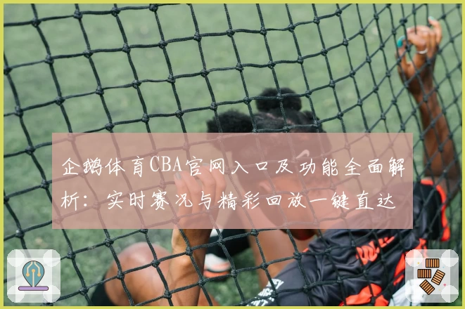 企鹅体育CBA官网入口及功能全面解析：实时赛况与精彩回放一键直达