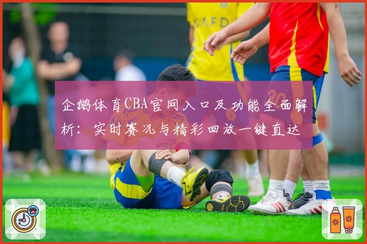企鹅体育CBA官网入口及功能全面解析：实时赛况与精彩回放一键直达